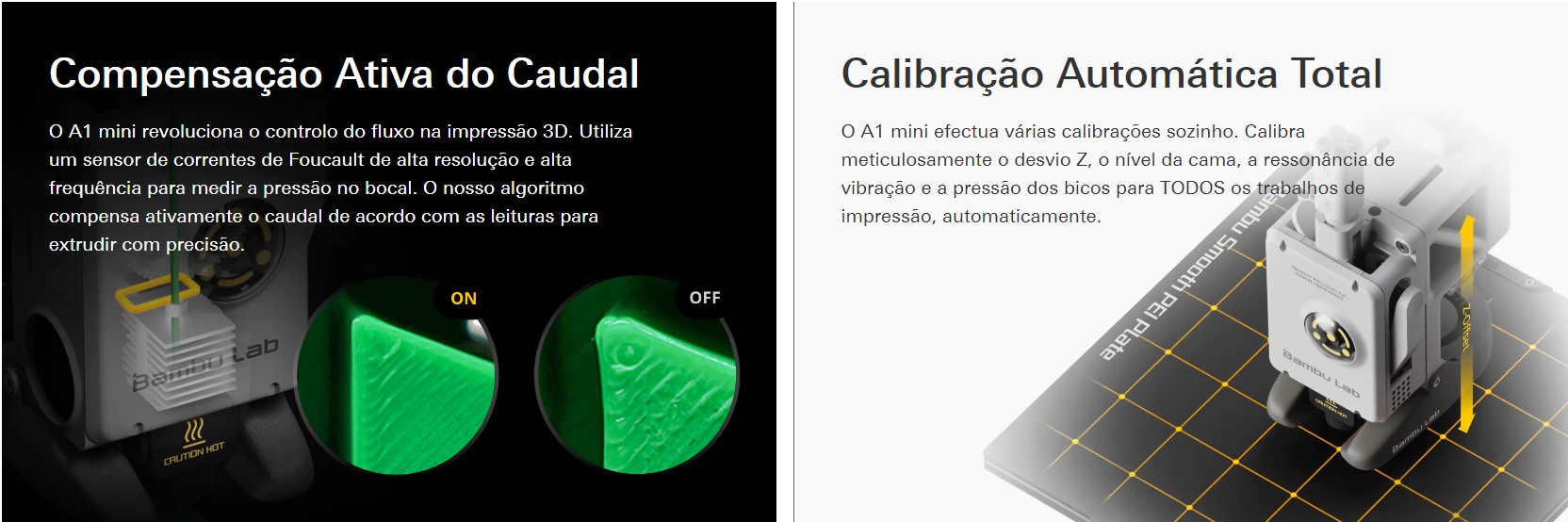 Compensa&ccedil;&atilde;o Ativa do Caudal O A1 mini revolu&ccedil;&atilde;o ou controle do fluxo na impress&atilde;o 3D. Utilize um sensor de correntes de Foucault de alta resolu&ccedil;&atilde;o e alta frequ&ecirc;ncia para medir uma press&atilde;o no bocal. O nosso algoritmo compensa ativamente o caudal de acordo com como leituras para extrudir com precis&atilde;o. Calibra&ccedil;&atilde;o Autom&aacute;tica Total O A1 mini efectua v&aacute;rias calibra&ccedil;&otilde;es sozinho. Calibra meticulosamente ou desvio Z, o novo da cama, uma resson&acirc;ncia de vibra&ccedil;&atilde;o e uma press&atilde;o dos bicos para TODOS os trabalhos de impress&atilde;o, automaticamente. 