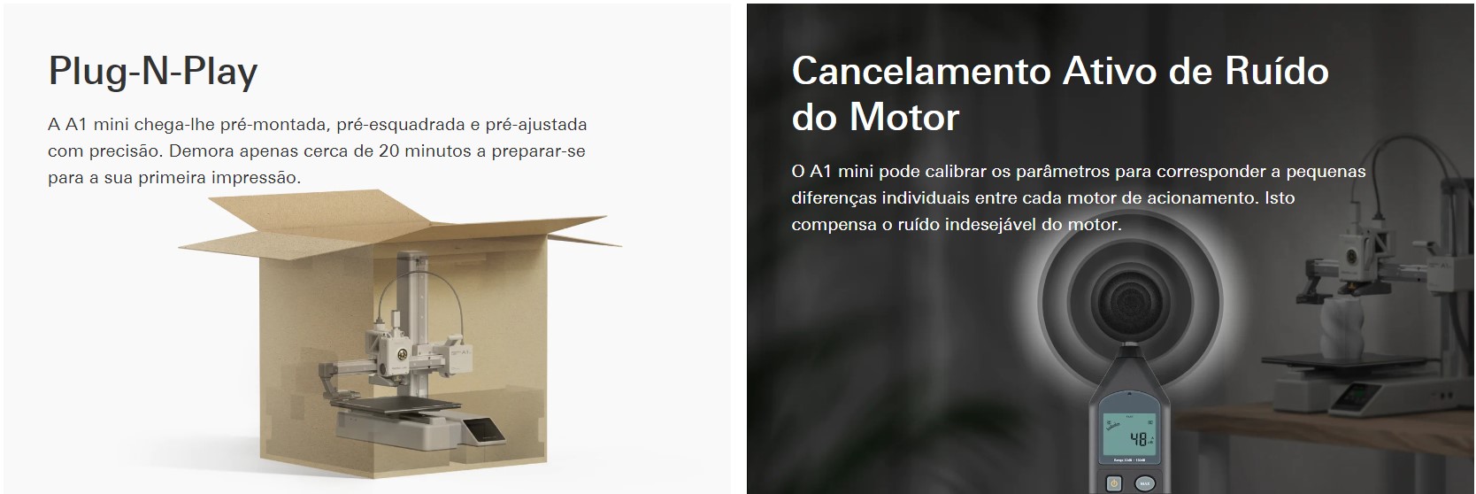 Plug-N-Play A A1 mini chega-lhe-montada, pr&eacute;-esquadrada e pr&eacute;-ajustada com precis&atilde;o. Demora apenas cerca de 20 minutos a prepara&ccedil;&atilde;o para uma impress&atilde;o sua. Cancelamento Ativo de Ru&iacute;do do Motor O A1 mini-pode calibrar os par&acirc;metros para responder a uma pequenas diferentes individuais entre cada motor de a&ccedil;&atilde;o. &Eacute; compensado o ruido indesej&aacute;vel do motor.