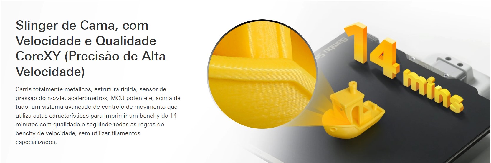 Slinger de Cama, com Velocidade e Qualidade CoreXY ( Precis&atilde;o de Alta Velocidade ) Carris total met&aacute;licos, estrutura r&iacute;gida, sensor de press&atilde;o do bico, aceler&oacute;metros, MCU potente e, acima de tudo, um sistema lan&ccedil;ado de controle de movimento que utiliza as caracter&iacute;sticas para imprimir um banco de 14 minutos com qualidade e condi&ccedil;&otilde;es externas como regras do banco de velocidades, sem utiliza&ccedil;&atilde;o de filamentos especializados.